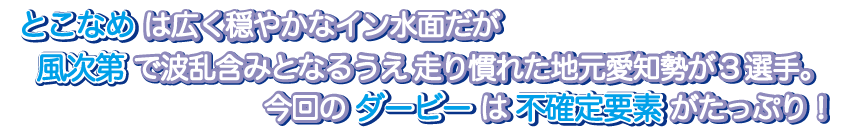 とこなめは広く穏やかなイン水面だが風次第で波乱含みとなるうえ走り慣れた地元愛知勢が3選手。今回のダービーは不確定要素がたっぷり！