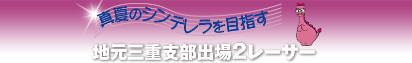 真夏のシンデレラを目指す　地元三重支部出場2レーサー