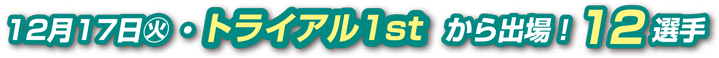12月17日（火）トライアル1stから出場！12選手