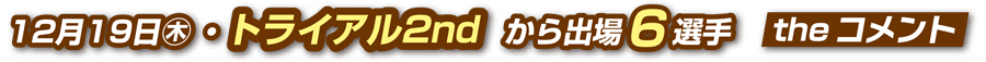 12月19日（木）トライアル2ndから出場6選手 theコメント