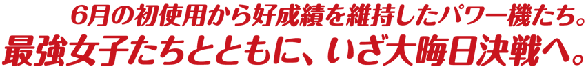 6月の初使用から好成績を維持したパワー機たち。最強女子たちとともに、いざ大晦日決戦へ。