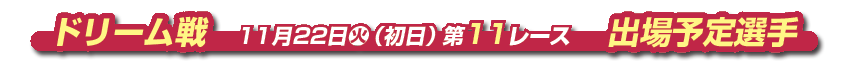 ドリーム戦　 11月22日火（初日） 第11レース　出場予定選手